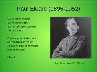 Paul Eluard (1895-1952)
Sur la santé revenue
Sur le risque disparu
Sur l’espoir sans souvenir
J’écris ton nom
Et par le pouvoir d’un mot
Je recommence ma vie
Je suis né pour te connaître
Pour te nommer
Liberté.
Paul Éluard vers 1911 (15 ans)
 