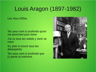 Louis Aragon (1897-1982)
Les Yeux d'Elsa
Tes yeux sont si profonds qu'en
me penchant pour boire
J'ai vu tous les soleils y venir se
mirer
S'y jeter à mourir tous les
désespérés
Tes yeux sont si profonds que
j'y perds la mémoire
 