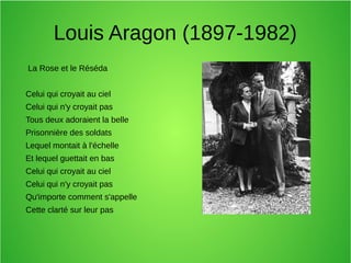Louis Aragon (1897-1982)
La Rose et le Réséda
Celui qui croyait au ciel
Celui qui n'y croyait pas
Tous deux adoraient la belle
Prisonnière des soldats
Lequel montait à l'échelle
Et lequel guettait en bas
Celui qui croyait au ciel
Celui qui n'y croyait pas
Qu'importe comment s'appelle
Cette clarté sur leur pas
 