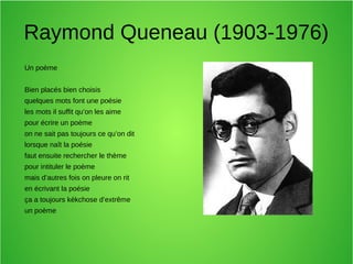 Raymond Queneau (1903-1976)
Un poème
Bien placés bien choisis
quelques mots font une poésie
les mots il suffit qu’on les aime
pour écrire un poème
on ne sait pas toujours ce qu’on dit
lorsque naît la poésie
faut ensuite rechercher le thème
pour intituler le poème
mais d’autres fois on pleure on rit
en écrivant la poésie
ça a toujours kékchose d’extrême
un poème
 