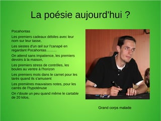 La poésie aujourd'hui ?
Pocahontas
Les premiers cadeaux débiles avec leur
nom sur leur tasse,
Les siestes d'un œil sur l'canapé en
regardant Pocahontas………
On attend sans impatience, les premiers
devoirs à la maison,
Les premiers stress de contrôles, les
boules au ventre à l'horizon
Les premiers mots dans le carnet pour les
tarés quand ils s'amusent
Les premières mauvaises notes, pour les
carrés de l'hypoténuse
On r'doute un peu quand même le cartable
de 20 kilos,
Grand corps malade
 