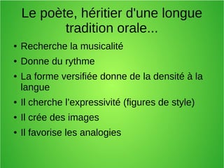 Le poète, héritier d'une longue
tradition orale...
● Recherche la musicalité
● Donne du rythme
● La forme versifiée donne de la densité à la
langue
● Il cherche l’expressivité (figures de style)
● Il crée des images
● Il favorise les analogies
 