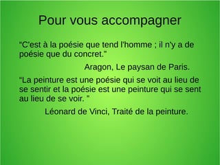 Pour vous accompagner
“C'est à la poésie que tend l'homme ; il n'y a de
poésie que du concret.”
Aragon, Le paysan de Paris.
“La peinture est une poésie qui se voit au lieu de
se sentir et la poésie est une peinture qui se sent
au lieu de se voir. ”
Léonard de Vinci, Traité de la peinture.
 