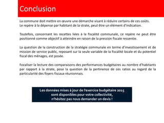 La commune doit mettre en œuvre une démarche visant à réduire certains de ces coûts.
Le repère à la dépense par habitant de la strate, peut être un élément d’indication.
Toutefois, concernant les recettes liées à la fiscalité communale, ce repère ne peut être
positionné comme objectif à atteindre en raison de la pression fiscale ressentie.
La question de la construction de la stratégie communale en terme d’investissement et de
mission de service public, reposant sur la seule variable de la fiscalité locale et du potentiel
fiscal des ménages, est posée.
Focaliser la lecture des comparaisons des performances budgétaires au nombre d’habitants
par rapport à la strate, pose la question de la pertinence de ces ratios au regard de la
particularité des foyers fiscaux réunionnais.
Conclusion
Les données mises à jour de l’exercice budgétaire 2015
sont disponibles pour votre collectivité,
n’hésitez pas nous demander un devis !
 