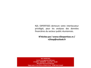 N2L EXPERTISES demeure votre interlocuteur
privilégié, pour les analyses des données
financières du secteur public réunionnais.
N’hésitez pas ! www.n2lexpertises.re /
n2lexp@outlook.fr
N2L EXPERTISES
S.A.S.U. au capital de 100 Euros
N° SIREN : 820090678 Code APE : 70.22Z
RCS Saint Pierre de la Réunion
Siège social : 8 rue Pierre et Marie Curie - 97480 Saint Joseph
 