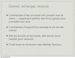 Donner, échanger, recevoir

                  L’entreprise d’hier poussait son produit vers le
                  client.... organisant parfois des focus group pour
                  connaître son avis

                  L’entreprise d’aujourd’hui partage la vie de ses
                  clients

                  Elle les écoute et leur parle, elle donne sans
                  insister pour recevoir

                  C’est toute la révolution des Médias Sociaux



mardi 20 décembre 2011
 