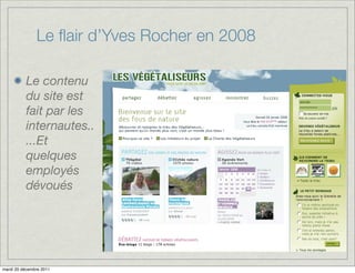 Le ﬂair d’Yves Rocher en 2008

          Le contenu
          du site est
          fait par les
          internautes..
          ...Et
          quelques
          employés
          dévoués




mardi 20 décembre 2011
 
