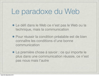 Le paradoxe du Web
                         Le déﬁ dans le Web ce n’est pas le Web ou la
                         technique, mais la communication

                         Pour réussir la condition préalable est de bien
                         connaître les conditions d’une bonne
                         communication

                         La première chose à savoir : ce qui importe le
                         plus dans une communication réussie, ce n’est
                         pas nous mais l’autre


mardi 20 décembre 2011
 