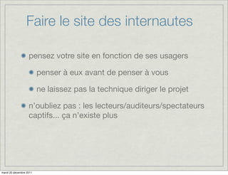 Faire le site des internautes

                   pensez votre site en fonction de ses usagers

                         penser à eux avant de penser à vous

                         ne laissez pas la technique diriger le projet

                   n’oubliez pas : les lecteurs/auditeurs/spectateurs
                   captifs... ça n’existe plus




mardi 20 décembre 2011
 