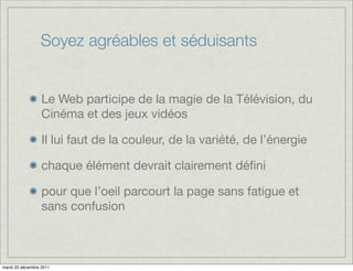 Soyez agréables et séduisants


                  Le Web participe de la magie de la Télévision, du
                  Cinéma et des jeux vidéos

                  Il lui faut de la couleur, de la variété, de l’énergie

                  chaque élément devrait clairement déﬁni

                  pour que l’oeil parcourt la page sans fatigue et
                  sans confusion



mardi 20 décembre 2011
 