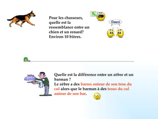 Pour les chasseurs, quelle est la ressemblance entre un chien et un renard?  Environ 10 bières.   Quelle est la différence entre un zèbre et un barman ? Le zèbre a des  barres autour de son trou du cul   alors que le barman à des  trous du cul autour de son bar .   