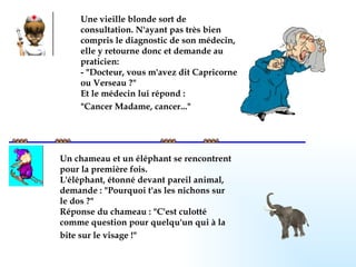 Une vieille blonde sort de consultation. N'ayant pas très bien compris le diagnostic de son médecin, elle y retourne donc et demande au praticien: - "Docteur, vous m'avez dit Capricorne ou Verseau ?" Et le médecin lui répond : "Cancer Madame, cancer..."   Un chameau et un éléphant se rencontrent pour la première fois. L'éléphant, étonné devant pareil animal, demande : "Pourquoi t'as les nichons sur le dos ?" Réponse du chameau : "C'est culotté comme question pour quelqu'un qui à la bite sur le visage !"   