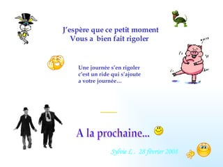 J’espère que ce petit moment Vous a  bien fait rigoler A la prochaine... Une journée s’en rigoler c’est un ride qui s’ajoute  a votre journée… Sylvie L .  28 février 2008 