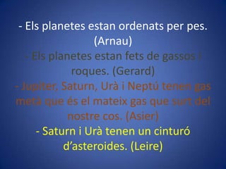 - Els planetes estan ordenats per pes.
(Arnau)
- Els planetes estan fets de gassos i
roques. (Gerard)
- Jupiter, Saturn, Urà i Neptú tenen gas
metà que és el mateix gas que surt del
nostre cos. (Asier)
- Saturn i Urà tenen un cinturó
d’asteroides. (Leire)

 