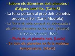 - Sabem els diàmetres dels planetes i
d’alguns satel·lits. (Carla R)
- La terra pertany al grup dels planetes
propers al Sol. (Carla Mourelo)
- La Terra té vida perquè és adequada i
els altres planetes no ho són. (Alvaro)
- El Sol és un estel (Joel)
- Pluto és un planeta nan. (Lucia)
- En tots els planetes no fa la mateixa
temperatura. (Martí)

 