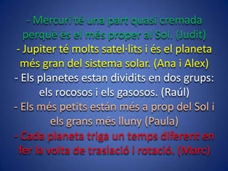 - Mercuri té una part quasi cremada
perquè és el més proper al Sol. (Judit)
- Jupiter té molts satel·lits i és el planeta
més gran del sistema solar. (Ana i Alex)
- Els planetes estan dividits en dos grups:
els rocosos i els gasosos. (Raúl)
- Els més petits están més a prop del Sol i
els grans més lluny (Paula)
- Cada planeta triga un temps diferent en
fer la volta de traslació i rotació. (Marc)

 