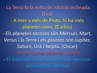 - La Terra fa la volta de rotació inclinada.
(Eva)
- A més a més de Plutó, hi ha més
planetes nans. (Carlos)
- Els planetes rocosos són Mercuri, Mart,
Venus i la Terra i els gasosos són Jupiter,
Saturn, Urà i Neptú. (Oscar)
- Hi ha moltes galàxies. (Liam)
- El diàmetre és una manera de mesurar
una rodona. (Berta)

 