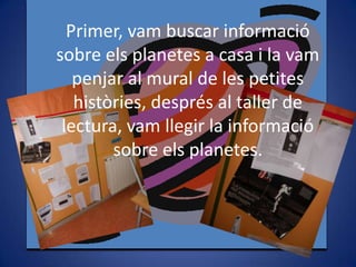 Primer, vam buscar informació
sobre els planetes a casa i la vam
penjar al mural de les petites
històries, després al taller de
lectura, vam llegir la informació
sobre els planetes.

 