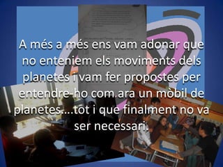 A més a més ens vam adonar que
no enteniem els moviments dels
planetes i vam fer propostes per
entendre-ho com ara un mòbil de
planetes….tot i que finalment no va
ser necessari.

 