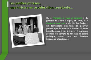 Du «  Français, je vous ai compris   » du général de Gaulle à Alger, en 1958, au «  Casse-toi pov' con  » de Nicolas Sarkozy, un demi-siècle plus tard, on pourrait penser que le niveau a baissé. Si cette hypothèse n'est pas à écarter, il faut aussi prendre en compte le fait que la parole politique, moins rare, est devenue beaucoup plus risquée Les petites phrases,  une histoire en accélération constante... 
