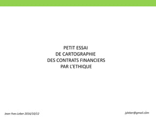 1
PETIT ESSAI
DE CARTOGRAPHIE
DES CONTRATS FINANCIERS
PAR L’ETHIQUE
Jean-Yves Leber 2016/10/12 jyleber@gmail.com
 