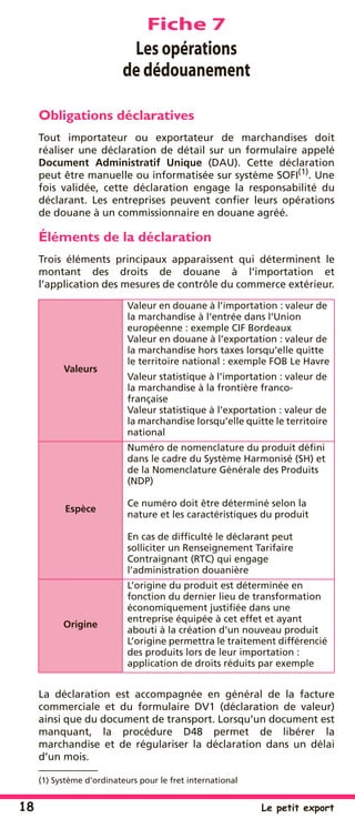 18 Le petit export
Fiche 7
Les opérations
de dédouanement
Obligations déclaratives
Tout importateur ou exportateur de marchandises doit
réaliser une déclaration de détail sur un formulaire appelé
Document Administratif Unique (DAU). Cette déclaration
peut être manuelle ou informatisée sur système SOFI(1)
. Une
fois validée, cette déclaration engage la responsabilité du
déclarant. Les entreprises peuvent conﬁer leurs opérations
de douane à un commissionnaire en douane agréé.
Éléments de la déclaration
Trois éléments principaux apparaissent qui déterminent le
montant des droits de douane à l’importation et
l’application des mesures de contrôle du commerce extérieur.
La déclaration est accompagnée en général de la facture
commerciale et du formulaire DV1 (déclaration de valeur)
ainsi que du document de transport. Lorsqu’un document est
manquant, la procédure D48 permet de libérer la
marchandise et de régulariser la déclaration dans un délai
d’un mois.
(1) Système d’ordinateurs pour le fret international
Valeurs
Valeur en douane à l’importation : valeur de
la marchandise à l’entrée dans l’Union
européenne : exemple CIF Bordeaux
Valeur en douane à l’exportation : valeur de
la marchandise hors taxes lorsqu’elle quitte
le territoire national : exemple FOB Le Havre
Valeur statistique à l’importation : valeur de
la marchandise à la frontière franco-
française
Valeur statistique à l’exportation : valeur de
la marchandise lorsqu’elle quitte le territoire
national
Espèce
Numéro de nomenclature du produit déﬁni
dans le cadre du Système Harmonisé (SH) et
de la Nomenclature Générale des Produits
(NDP)
Ce numéro doit être déterminé selon la
nature et les caractéristiques du produit
En cas de difﬁculté le déclarant peut
solliciter un Renseignement Tarifaire
Contraignant (RTC) qui engage
l’administration douanière
Origine
L’origine du produit est déterminée en
fonction du dernier lieu de transformation
économiquement justiﬁée dans une
entreprise équipée à cet effet et ayant
abouti à la création d’un nouveau produit
L’origine permettra le traitement différencié
des produits lors de leur importation :
application de droits réduits par exemple
 