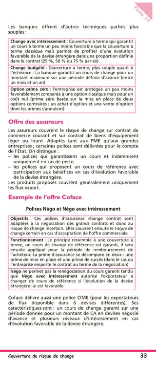 Couverture du risque de change 33
Fiche
14
Les banques offrent d’autres techniques parfois plus
souples :
Offre des assureurs
Les assureurs couvrent le risque de change sur contrat de
commerce courant et sur contrat de biens d’équipement
léger ou lourd. Adaptés tant aux PME qu’aux grandes
entreprises ; certaines polices sont délivrées pour le compte
de l’État. On distingue :
– les polices qui garantissent un cours et indemnisent
uniquement en cas de perte,
– les polices qui proposent un cours de référence avec
participation aux bénéﬁces en cas d’évolution favorable
de la devise étrangère.
Les produits proposés couvrent généralement uniquement
les ﬂux export.
Exemple de l’offre Coface
Polices Négo et Négo avec intéressement
Coface délivre aussi une police CIME (pour les exportateurs
de ﬂux disponible dans 6 devises différentes). Ses
caractéristiques sont : un cours de change garanti sur une
période donnée pour un montant de CA en devises négocié
d’avance et plusieurs niveaux d’intéressement en cas
d’évolution favorable de la devise étrangère.
Change avec intéressement : Couverture à terme qui garantit
un cours à terme un peu moins favorable que la couverture à
terme classique mais permet de proﬁter d’une évolution
favorable de la devise étrangère dans une proportion déﬁnie
dans le contrat (25 %, 50 % ou 75 % par ex)
Change budgété : Couverture à terme, plus souple quant à
l’échéance : La banque garantit un cours de change pour un
montant maximum sur une période déﬁnie d’avance (entre
un mois et un an)
Option prime zéro : l’entreprise est protégée un peu moins
favorablement comparée à une option classique mais pour un
coût nul (prime zéro basée sur la mise en place de deux
options contraires : un achat d’option et une vente d’option
dont les primes s’annulent)
Objectifs : Ces polices d’assurance change contrat sont
adaptées à la négociation des grands contrats et donc au
risque de change incertain. Elles couvrent ensuite le risque de
change certain en cas d’acceptation de l’offre commerciale
Fonctionnement : Le principe ressemble à une couverture à
terme, un cours de change de référence est garanti, il sera
ensuite appliqué pour la période de remboursement de
l’acheteur. La prime d’assurance se décompose en deux : une
prime de mise en place et une prime de succès (dans le cas où
l’entreprise emporte le contrat au terme de la négociation)
Négo ne permet pas la renégociation du cours garanti tandis
que Négo avec intéressement autorise l’exportateur à
changer de cours de référence si l’évolution de la devise
étrangère lui est favorable
 