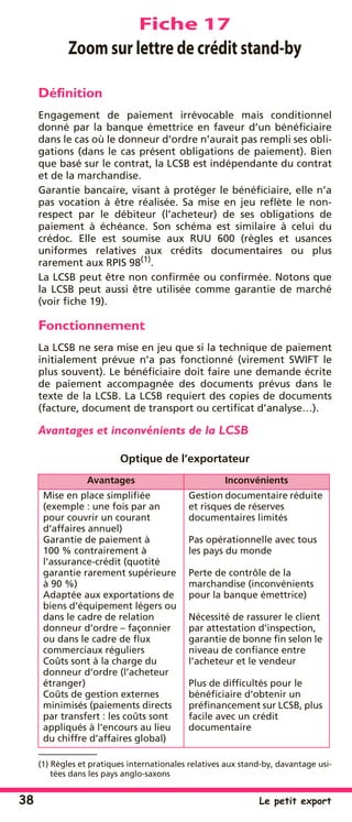 38 Le petit export
Fiche 17
Zoom sur lettre de crédit stand-by
Déﬁnition
Engagement de paiement irrévocable mais conditionnel
donné par la banque émettrice en faveur d’un bénéﬁciaire
dans le cas où le donneur d’ordre n’aurait pas rempli ses obli-
gations (dans le cas présent obligations de paiement). Bien
que basé sur le contrat, la LCSB est indépendante du contrat
et de la marchandise.
Garantie bancaire, visant à protéger le bénéﬁciaire, elle n’a
pas vocation à être réalisée. Sa mise en jeu reﬂète le non-
respect par le débiteur (l’acheteur) de ses obligations de
paiement à échéance. Son schéma est similaire à celui du
crédoc. Elle est soumise aux RUU 600 (règles et usances
uniformes relatives aux crédits documentaires ou plus
rarement aux RPIS 98(1)
.
La LCSB peut être non conﬁrmée ou conﬁrmée. Notons que
la LCSB peut aussi être utilisée comme garantie de marché
(voir ﬁche 19).
Fonctionnement
La LCSB ne sera mise en jeu que si la technique de paiement
initialement prévue n’a pas fonctionné (virement SWIFT le
plus souvent). Le bénéﬁciaire doit faire une demande écrite
de paiement accompagnée des documents prévus dans le
texte de la LCSB. La LCSB requiert des copies de documents
(facture, document de transport ou certiﬁcat d’analyse…).
Avantages et inconvénients de la LCSB
Optique de l’exportateur
(1) Règles et pratiques internationales relatives aux stand-by, davantage usi-
tées dans les pays anglo-saxons
Avantages Inconvénients
Mise en place simpliﬁée
(exemple : une fois par an
pour couvrir un courant
d’affaires annuel)
Garantie de paiement à
100 % contrairement à
l’assurance-crédit (quotité
garantie rarement supérieure
à 90 %)
Adaptée aux exportations de
biens d’équipement légers ou
dans le cadre de relation
donneur d’ordre – façonnier
ou dans le cadre de ﬂux
commerciaux réguliers
Coûts sont à la charge du
donneur d’ordre (l’acheteur
étranger)
Coûts de gestion externes
minimisés (paiements directs
par transfert : les coûts sont
appliqués à l’encours au lieu
du chiffre d’affaires global)
Gestion documentaire réduite
et risques de réserves
documentaires limités
Pas opérationnelle avec tous
les pays du monde
Perte de contrôle de la
marchandise (inconvénients
pour la banque émettrice)
Nécessité de rassurer le client
par attestation d’inspection,
garantie de bonne ﬁn selon le
niveau de conﬁance entre
l’acheteur et le vendeur
Plus de difﬁcultés pour le
bénéﬁciaire d’obtenir un
préﬁnancement sur LCSB, plus
facile avec un crédit
documentaire
 