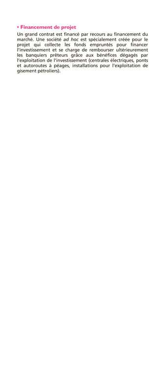 • Financement de projet
Un grand contrat est ﬁnancé par recours au ﬁnancement du
marché. Une société ad hoc est spécialement créée pour le
projet qui collecte les fonds empruntés pour ﬁnancer
l’investissement et se charge de rembourser ultérieurement
les banquiers prêteurs grâce aux bénéﬁces dégagés par
l’exploitation de l’investissement (centrales électriques, ponts
et autoroutes à péages, installations pour l’exploitation de
gisement pétroliers).
 