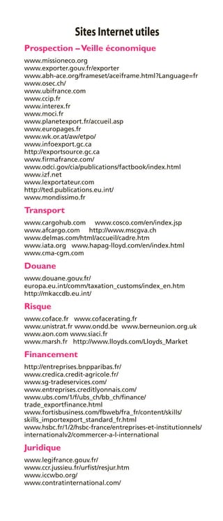 Sites Internet utiles
Prospection –Veille économique
www.missioneco.org
www.exporter.gouv.fr/exporter
www.abh-ace.org/frameset/aceiframe.html?Language=fr
www.osec.ch/
www.ubifrance.com
www.ccip.fr
www.interex.fr
www.moci.fr
www.planetexport.fr/accueil.asp
www.europages.fr
www.wk.or.at/aw/etpo/
www.infoexport.gc.ca
http://exportsource.gc.ca
www.ﬁrmafrance.com/
www.odci.gov/cia/publications/factbook/index.html
www.izf.net
www.lexportateur.com
http://ted.publications.eu.int/
www.mondissimo.fr
Transport
www.cargohub.com www.cosco.com/en/index.jsp
www.afcargo.com http://www.mscgva.ch
www.delmas.com/html/accueil/cadre.htm
www.iata.org www.hapag-lloyd.com/en/index.html
www.cma-cgm.com
Douane
www.douane.gouv.fr/
europa.eu.int/comm/taxation_customs/index_en.htm
http://mkaccdb.eu.int/
Risque
www.coface.fr www.cofacerating.fr
www.unistrat.fr www.ondd.be www.berneunion.org.uk
www.aon.com www.siaci.fr
www.marsh.fr http://www.lloyds.com/Lloyds_Market
Financement
http://entreprises.bnpparibas.fr/
www.credica.credit-agricole.fr/
www.sg-tradeservices.com/
www.entreprises.creditlyonnais.com/
www.ubs.com/1/f/ubs_ch/bb_ch/ﬁnance/
trade_exportﬁnance.html
www.fortisbusiness.com/fbweb/fra_fr/content/skills/
skills_importexport_standard_fr.html
www.hsbc.fr/1/2/hsbc-france/entreprises-et-institutionnels/
internationalv2/commercer-a-l-international
Juridique
www.legifrance.gouv.fr/
www.ccr.jussieu.fr/urﬁst/resjur.htm
www.iccwbo.org/
www.contratinternational.com/
 