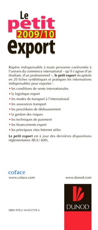 Repère indispensable à toute personne confrontée à
l’univers du commerce international – qu’il s’agisse d’un
étudiant, d’un professionnel –, le petit export récapitule
en 20 fiches synthétiques et pratiques les informations
indispensables pour exporter :
• les conditions de vente internationales
• la logistique export
• les modes de transport à l’international
• les assurances transport
• les procédures de dédouanement
• la gestion des risques
• les techniques de paiement
• les financements export
• les principaux sites Internet utiles
Le petit export est à jour des dernières dispositions
réglementaires (RUU 600).
www.coface.com www.dunod.com
ISBN 978-2-10-053759-4
 