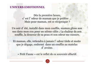 UNIVERS EMOTIONNEL
Dès la première heure,
c’est l’odeur de maman que je préfère …
Mais pour maman, est ce réciproque ?
Un soir d’été, installé dans mon couffin, maman glisse son
nez dans mon cou pour un nième câlin ; La chaleur de son
souffle, la douceur de sa peau et son odeur me rassure.
Et maman, elle, retiendra à jamais l’odeur tiède et moite
que je dégage, endormi dans un couffin au matelas
d’avoine.
« Petit Faune » est le reflet de ce souvenir olfactif.
 