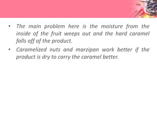 • The main problem here is the moisture from the
inside of the fruit weeps out and the hard caramel
falls off of the product.
• Caramelized nuts and marzipan work better if the
product is dry to carry the caramel better.
 