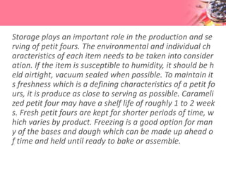 Storage plays an important role in the production and se
rving of petit fours. The environmental and individual ch
aracteristics of each item needs to be taken into consider
ation. If the item is susceptible to humidity, it should be h
eld airtight, vacuum sealed when possible. To maintain it
s freshness which is a defining characteristics of a petit fo
urs, it is produce as close to serving as possible. Carameli
zed petit four may have a shelf life of roughly 1 to 2 week
s. Fresh petit fours are kept for shorter periods of time, w
hich varies by product. Freezing is a good option for man
y of the bases and dough which can be made up ahead o
f time and held until ready to bake or assemble.
 