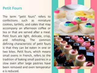 Petit Fours
The term “petit fours” refers to
confections such as miniature
cookies, tartlets, and cakes that may
accompany an afternoon coffee or
tea or that are served after a meal.
Petit fours are light, delicate, crisp,
and refreshing. The common
defining characteristic of petit fours
is that they can be eaten in one or
two bites. Petit fours, which means
small ovens in French, refers to the
tradition of baking small pastries in a
slow oven after large pastries have
been removed and oven temperatur
e is reduced.
 