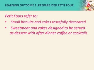 Petit Fours refer to:
• Small biscuits and cakes tastefully decorated
• Sweetmeat and cakes designed to be served
as dessert with after dinner coffee or cocktails.
LEARNING OUTCOME 1: PREPARE ICED PETIT FOUR
 