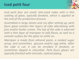 Iced petit four are small, bite-sized cakes with a thin
coating of glaze, typically fondant, which is applied at
the end of the production process.
Assembled in large sheets and cut after setting up, petit
fours glaze contain thin layers of cake alternating with
jam and/or butter cream. The top of the cake is adorned
with a thin layer of marzipan to add flavor, as well as a
smooth surface for the glaze to settle on.
Marzipan is made from almond paste, a cooked sugar
syrup, and sometimes glucose and/or egg white. After
the cake is cut, it can be enrobed in fondant, or
sometimes dipped in chocolate. Petit fours glazes are
typically finished with intricate, stylized piping.
Iced petit four
 