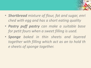 • Shortbread mixture of flour, fat and sugar, enri
ched with egg and has a short eating quality
• Pastry puff pastry can make a suitable base
for petit fours when a sweet filling is used.
• Sponge baked in thin sheets and layered
together with filling which act as an to hold th
e sheets of sponge together.
 