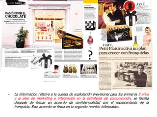 •   La información relativa a la cuenta de explotación previsional para los primeros 5 años
    y al plan de marketing e integración en la estrategia de comunicación, se facilita
    después de firmar un acuerdo de confidencialidad con el representante de la
    franquicia. Este acuerdo se firma en la segunda reunión informativa.
 