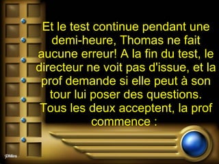 Et le test continue pendant une demi-heure, Thomas ne fait aucune erreur! A la fin du test, le directeur ne voit pas d'issue, et la prof demande si elle peut à son tour lui poser des questions. Tous les deux acceptent, la prof commence :  