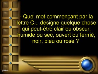 - Quel mot commençant par la lettre C... désigne quelque chose qui peut-être clair ou obscur, humide ou sec, ouvert ou fermé, noir, bleu ou rose ?  