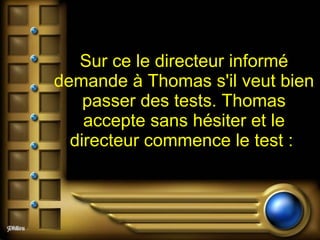 Sur ce le directeur informé demande à Thomas s'il veut bien passer des tests. Thomas accepte sans hésiter et le directeur commence le test :   