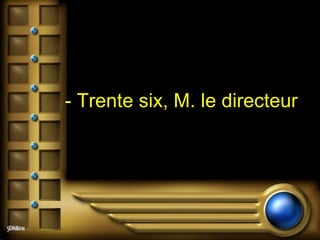 - Trente six, M. le directeur   