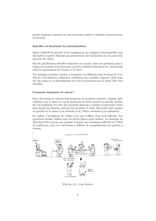 proche empirique reposant sur une succession rapide et régulière d’essais-erreurscorrections.
Spéciﬁer en favorisant la communication
Dans l’objectif de pouvoir livrer rapidement, les exigences fonctionnelles sont
découpées en petits éléments qui permettront une focalisation sur de petits lots
porteurs de valeur.
Pas de spéciﬁcation détaillée exhaustive en amont, mais une précision juste à
temps (au moment où les fonctions vont être réalisées) sous forme de conversation
entre le représentant de l’équipe et le client.
Une pratique courante consiste à formaliser ces éléments sous la forme de User
Stories. Ces histoires utilisateur combinent une concision imposée (doit tenir
sur une carte) et la détermination de tests d’acceptation par le client (doit être
testable).
Comment maximiser la valeur ?
Pour déterminer le contenu fonctionnel de la prochaine itération, l’équipe agile
collabore avec le client en vue de maximiser la valeur ajoutée au produit. Ensemble, ils établissent une liste des prochains éléments à réaliser en précisant l’ordre
dans lequel ces éléments doivent être produits. L’ordre déterminé tient compte
en priorité de la valeur d’un élément et de l’eﬀort nécessaire à sa réalisation.
En agilité, l’estimation de l’eﬀort n’est pas l’aﬀaire d’un seul individu. Les
personnes devant réaliser sont les mieux placés pour estimer. La pratique du
Planning Poker permet par exemple d’obtenir une estimation collective de l’eﬀort
de réalisation, tout en contribuant à diﬀuser la compréhension du produit à
réaliser.

Figure 4.2 – User Stories

9

 