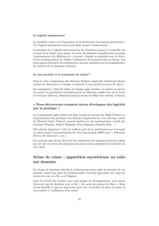 Le logiciel opérationnel
Le manifeste insiste sur l’importance de la production d’un logiciel opérationnel :
“Un logiciel opérationnel est la principale mesure d’avancement.”
L’obtention de ce logiciel opérationnel en ﬁn d’itération permet à l’ensemble des
acteurs de se réunir pour passer en revue les éléments complètement terminés
(conformément à la déﬁnition de « terminé » établie au préalable avec le client).
Cette réunion permet de vériﬁer l’adéquation de la production au besoin. Les
participants obtiennent des informations qui sont exploitées lors de la planiﬁcation
du contenu de la prochaine itération.
Le bon produit et le maximum de valeur ?
Seule la mise à disposition des éléments ﬁnalisés auprès des utilisateurs ﬁnaux
permet de déterminer si l’équipe a construit le bon produit porteur de valeur.
En conséquence, l’objectif ultime de l’équipe agile consiste à se mettre en mesure
de mettre en production immédiatement les éléments validés lors de la revue
(Continuous delivery), éliminant jusqu’au besoin de déﬁnir des versions (releases).

« Nous découvrons comment mieux développer des logiciels
par la pratique »
La communauté agile explore de plus en plus le concept du Right Product en
expérimentant des pratiques très diverses (inspiration du Lean Startup, notion
de Minimal Viable Product), souvent fondées sur une représentation visuelle des
concepts (Persona, Impact Mapping, Story Mapping, Empathy Map. . . ).
Elle cherche également à tirer le meilleur parti de la spéciﬁcation par l’exemple
en allant jusqu’à l’automatisation des tests fonctionnels (BDD pour « Behaviour
Driven Development », etc.)
Les sections qui suivent décrivent les expériences de quelques praticiens agiles
qui ont mis en œuvre des pratiques lean pour mieux comprendre les attentes de
leur client.

Scène de crime : apparition mystérieuse au cabinet dentaire
Un réseau de dentistes cherche à s’informatiser pour saisir les données de ses
patients, aussi bien dans les établissements d’accueil spécialisés que dans les
centres de soin en ville ou à l’hôpital.
Lors du recueil des besoins, avec mon équipe de développement, nous avons
découvert que les dentistes sont en fait « des geeks qui aiment les Macs ». Nous
avons identiﬁé ce qui est important pour eux : la facilité de prise en main, la
convivialité et l’utilisation de la souris.
10

 