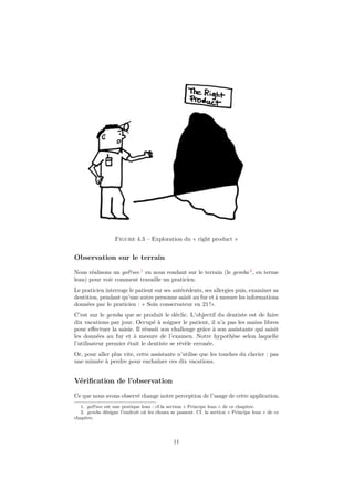 Figure 4.3 – Exploration du « right product »

Observation sur le terrain
Nous réalisons un go&see 1 en nous rendant sur le terrain (le gemba 2 , en terme
lean) pour voir comment travaille un praticien.
Le praticien interroge le patient sur ses antécédents, ses allergies puis, examiner sa
dentition, pendant qu’une autre personne saisit au fur et à mesure les informations
données par le praticien : « Soin conservateur en 21 !».
C’est sur le gemba que se produit le déclic. L’objectif du dentiste est de faire
dix vacations par jour. Occupé à soigner le patient, il n’a pas les mains libres
pour eﬀectuer la saisie. Il réussit son challenge grâce à son assistante qui saisit
les données au fur et à mesure de l’examen. Notre hypothèse selon laquelle
l’utilisateur premier était le dentiste se révèle erronée.
Or, pour aller plus vite, cette assistante n’utilise que les touches du clavier : pas
une minute à perdre pour enchaîner ces dix vacations.

Vériﬁcation de l’observation
Ce que nous avons observé change notre perception de l’usage de cette application.
1. go&see est une pratique lean : cf.la section « Principe lean » de ce chapitre.
2. gemba désigne l’endroit où les choses se passent. Cf. la section « Principe lean » de ce
chapitre.

11

 