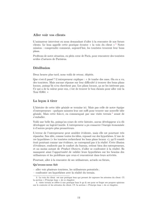 Aller voir vos clients
L’animateur intervient en nous demandant d’aller à la rencontre de nos futurs
clients. Le lean appelle cette pratique écouter « la voix du client » 3 Notre
mission : comprendre comment, aujourd’hui, les touristes trouvent leur bons
plans.
Proﬁtons de notre situation, en plein cœur de Paris, pour rencontrer des touristes
avides d’astuces de Parisiens.

Désillusion
Deux heures plus tard, nous voilà de retour, dépités.
Que s’est-il passé ? L’entrepreneur explique : « Je tombe des nues. On en a vu,
des touristes. Mais aucune réponse sur leur diﬃculté à trouver des bons plans
locaux, puisqu’ils n’en cherchent pas. Les plans locaux, ça ne les intéresse pas.
Ce qui a de la valeur pour eux, c’est de trouver le bon chemin pour aller voir la
Tour Eiﬀel. »

La leçon à tirer
L’histoire de cette idée géniale se termine ici. Mais pas celle de notre équipe
d’entrepreneurs : quelques minutes leur ont suﬃ pour trouver une nouvelle idée
géniale. Mais cette fois-ci, en commençant par une visite terrain 4 avant de
s’emballer.
Voilà une belle ﬁn, puisqu’au cours de cette histoire, aucun développeur n’a dû
développer un logiciel inutile. L’entrepreneur a pu consacrer l’énergie économisée
à d’autres projets plus prometteurs.
L’erreur de l’entrepreneur peut sembler évidente, mais elle est pourtant très
répandue. Son idée, comme toutes les idées, reposait sur des hypothèses. L’une de
ces hypothèses (« les touristes recherchent les bons plans locaux »), qu’il considérait pourtant comme une évidence, ne correspond pas à la réalité. Cette illusion
d’évidence, renforcée par le confort du bureau, retient bien des entrepreneurs,
et au moins autant de Product Owners, d’aller se confronter à la réalité. Ils
manquent ainsi l’opportunité de valider leurs hypothèses sur les besoins des
utilisateurs et les problèmes que ceux-ci rencontrent dans leurs activités.
Pourtant, aller à la rencontre de ses utilisateurs, actuels ou futurs,
Qu’avons-nous fait
– aller voir plusieurs touristes, les utilisateurs potentiels ;
– confronter ses hypothèses avec la réalité du terrain.
3. La voix du client est une pratique lean qui permet de capturer les attentes du client. Cf.
la section « Principe lean » de ce chapitre
4. visite terrain se réfère à une pratique lean le go & see pour se forger ses propres opinions
sur le contexte et les attentes du client. Cf. la section « Principe lean » de ce chapitre.

14

 