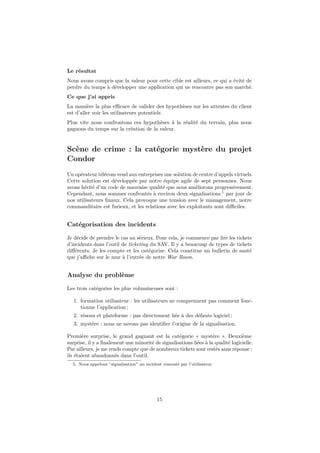 Le résultat
Nous avons compris que la valeur pour cette cible est ailleurs, ce qui a évité de
perdre du temps à développer une application qui ne rencontre pas son marché.
Ce que j’ai appris
La manière la plus eﬃcace de valider des hypothèses sur les attentes du client
est d’aller voir les utilisateurs potentiels
Plus vite nous confrontons ces hypothèses à la réalité du terrain, plus nous
gagnons du temps sur la création de la valeur.

Scène de crime : la catégorie mystère du projet
Condor
Un opérateur télécom vend aux entreprises une solution de centre d’appels virtuels.
Cette solution est développée par notre équipe agile de sept personnes. Nous
avons hérité d’un code de mauvaise qualité que nous améliorons progressivement.
Cependant, nous sommes confrontés à environ deux signalisations 5 par jour de
nos utilisateurs ﬁnaux. Cela provoque une tension avec le management, notre
commanditaire est furieux, et les relations avec les exploitants sont diﬃciles.

Catégorisation des incidents
Je décide de prendre le cas au sérieux. Pour cela, je commence par lire les tickets
d’incidents dans l’outil de ticketing du SAV. Il y a beaucoup de types de tickets
diﬀérents. Je les compte et les catégorise. Cela constitue un bulletin de santé
que j’aﬃche sur le mur à l’entrée de notre War Room.

Analyse du problème
Les trois catégories les plus volumineuses sont :
1. formation utilisateur : les utilisateurs ne comprennent pas comment fonctionne l’application ;
2. réseau et plateforme : pas directement liée à des défauts logiciel ;
3. mystère : nous ne savons pas identiﬁer l’origine de la signalisation.
Première surprise, le grand gagnant est la catégorie « mystère ». Deuxième
surprise, il y a ﬁnalement une minorité de signalisations liées à la qualité logicielle.
Par ailleurs, je me rends compte que de nombreux tickets sont restés sans réponse :
ils étaient abandonnés dans l’outil.
5. Nous appelons “signalisation” un incident remonté par l’utilisateur.

15

 