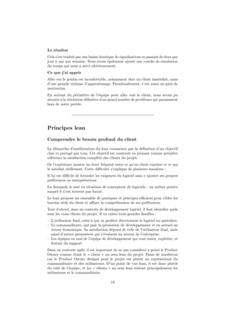 Le résultat
Cela s’est traduit par une baisse drastique de signalisations en passant de deux par
jour à une par semaine. Nous avons également ajouté une couche de simulation
du temps qui nous a servi ultérieurement.
Ce que j’ai appris
Aller sur le gemba est inconfortable, notamment chez un client insatisfait, mais
d’une grande richesse d’apprentissage. Paradoxalement, c’est aussi un gain de
motivation.
En sortant du périmètre de l’équipe pour aller voir le client, nous avons pu
aboutir à la résolution déﬁnitive d’un grand nombre de problèmes qui paraissaient
hors de notre portée.

Principes lean
Comprendre le besoin profond du client
La démarche d’amélioration du lean commence par la déﬁnition d’un objectif
clair et partagé par tous. Cet objectif est construit en prenant comme première
référence la satisfaction complète des clients du projet.
Or l’expérience montre un écart fréquent entre ce qu’un client exprime et ce qui
le satisfait réellement. Cette diﬃculté s’explique de plusieurs manières :
Il lui est diﬃcile de formuler les exigences du logiciel sans y ajouter ses propres
préférences ou interprétations.
La demande le met en situation de concepteur de logiciels - un métier pointu
auquel il n’est souvent pas formé.
Le lean propose un ensemble de pratiques et principes eﬃcaces pour cibler les
besoins réels du client et aﬃner la compréhension de ses préférences.
Tout d’abord, dans un contexte de développement logiciel, il faut identiﬁer quels
sont les vrais clients du projet. Il en existe trois grandes familles :
– L’utilisateur ﬁnal, celui à qui va proﬁter directement le logiciel au quotidien.
– Le commanditaire, qui paie la prestation de développement et en attend un
retour économique. Sa satisfaction dépend de celle de l’utilisateur ﬁnal, mais
aussi d’autres paramètres qui s’évaluent au niveau de l’entreprise.
– Les équipes en aval de l’équipe de développement qui vont tester, exploiter, et
fournir du support.
Dans un contexte agile, il est important de ne pas considérer à priori le Product
Owner comme étant le « client » au sens lean du projet. Dans de nombreux
cas le Product Owner désigné pour le projet est plutôt un représentant du
commanditaire et des utilisateurs. D’un point de vue lean, il est donc plutôt
du côté de l’équipe, et les « clients » au sens lean restent principalement les
utilisateurs et le commanditaire.
18

 