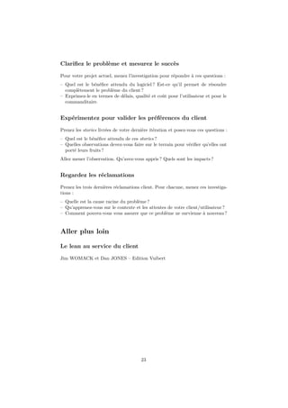 Clariﬁez le problème et mesurez le succès
Pour votre projet actuel, menez l’investigation pour répondre à ces questions :
– Quel est le bénéﬁce attendu du logiciel ? Est-ce qu’il permet de résoudre
complètement le problème du client ?
– Exprimez-le en termes de délais, qualité et coût pour l’utilisateur et pour le
commanditaire.

Expérimentez pour valider les préférences du client
Prenez les stories livrées de votre dernière itération et posez-vous ces questions :
– Quel est le bénéﬁce attendu de ces stories ?
– Quelles observations devez-vous faire sur le terrain pour vériﬁer qu’elles ont
porté leurs fruits ?
Allez mener l’observation. Qu’avez-vous appris ? Quels sont les impacts ?

Regardez les réclamations
Prenez les trois dernières réclamations client. Pour chacune, menez ces investigations :
– Quelle est la cause racine du problème ?
– Qu’apprenez-vous sur le contexte et les attentes de votre client/utilisateur ?
– Comment pouvez-vous vous assurer que ce problème ne survienne à nouveau ?

Aller plus loin
Le lean au service du client
Jim WOMACK et Dan JONES – Edition Vuibert

23

 